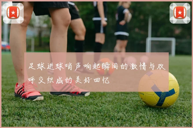 足球进球哨声响起瞬间的激情与欢呼交织成的美好回忆