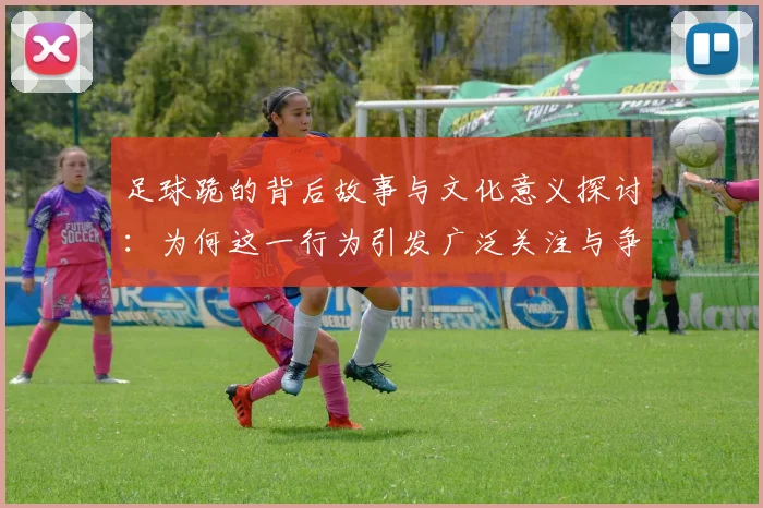 足球跪的背后故事与文化意义探讨：为何这一行为引发广泛关注与争议
