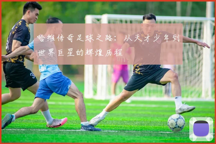 哈维传奇足球之路：从天才少年到世界巨星的辉煌历程